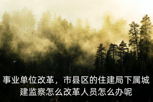 事業單位改革，市縣區的住建局下屬城建監察怎么改革人員怎么辦呢