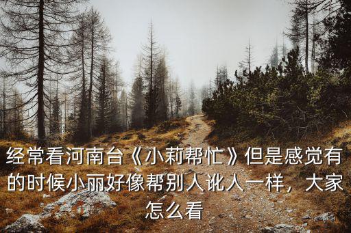 經常看河南臺《小莉幫忙》但是感覺有的時候小麗好像幫別人訛人一樣，大家怎么看
