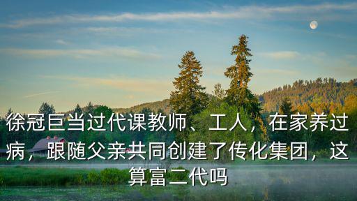 徐冠巨當(dāng)過代課教師、工人，在家養(yǎng)過病，跟隨父親共同創(chuàng)建了傳化集團(tuán)，這算富二代嗎