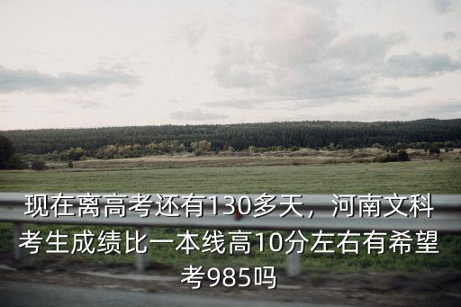 現在離高考還有130多天，河南文科考生成績比一本線高10分左右有希望考985嗎
