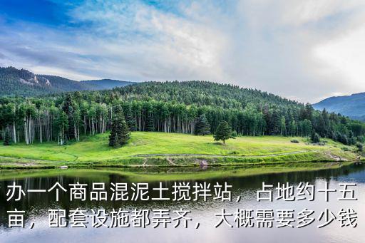 辦一個商品混泥土攪拌站，占地約十五畝，配套設施都弄齊，大概需要多少錢