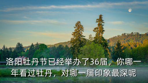 洛陽牡丹節已經舉辦了36屆，你哪一年看過牡丹，對哪一屆印象最深呢