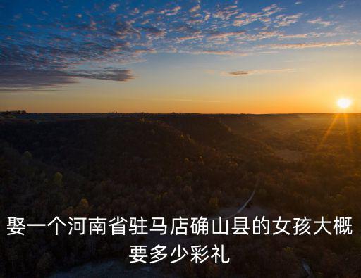 娶一個河南省駐馬店確山縣的女孩大概要多少彩禮