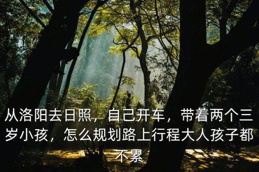 從洛陽去日照，自己開車，帶著兩個三歲小孩，怎么規劃路上行程大人孩子都不累