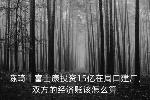陳琦｜富士康投資15億在周口建廠，雙方的經濟賬該怎么算