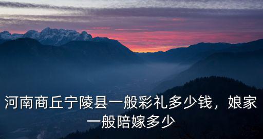 河南商丘寧陵縣一般彩禮多少錢，娘家一般陪嫁多少