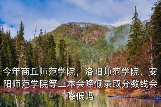 今年商丘師范學院，洛陽師范學院，安陽師范學院等二本會降低錄取分數線會降低嗎