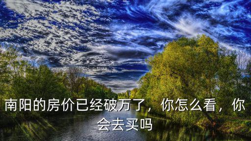南陽的房價已經(jīng)破萬了，你怎么看，你會去買嗎