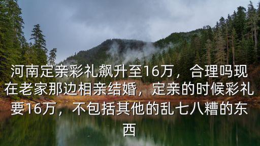 河南定親彩禮飆升至16萬，合理嗎現在老家那邊相親結婚，定親的時候彩禮要16萬，不包括其他的亂七八糟的東西