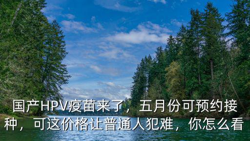 國產(chǎn)HPV疫苗來了，五月份可預(yù)約接種，可這價(jià)格讓普通人犯難，你怎么看