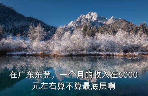 在廣東東莞，一個月的收入在6000元左右算不算最底層啊