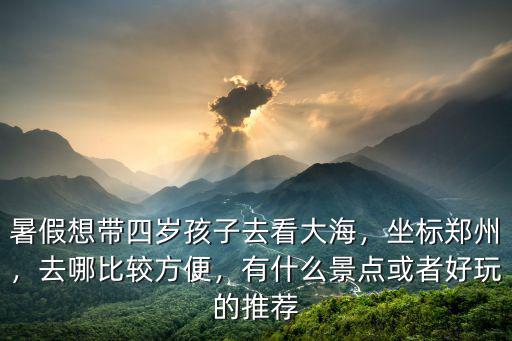 暑假想帶四歲孩子去看大海，坐標鄭州，去哪比較方便，有什么景點或者好玩的推薦