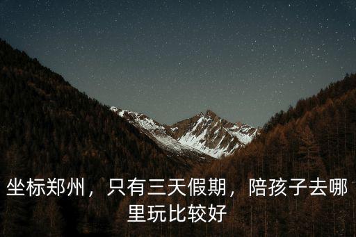 坐標鄭州，只有三天假期，陪孩子去哪里玩比較好