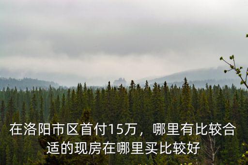 在洛陽市區首付15萬，哪里有比較合適的現房在哪里買比較好