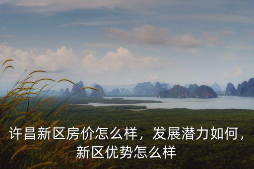 許昌新區房價怎么樣，發展潛力如何，新區優勢怎么樣