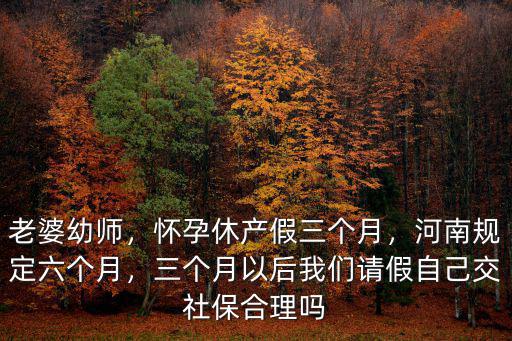 老婆幼師，懷孕休產假三個月，河南規定六個月，三個月以后我們請假自己交社保合理嗎