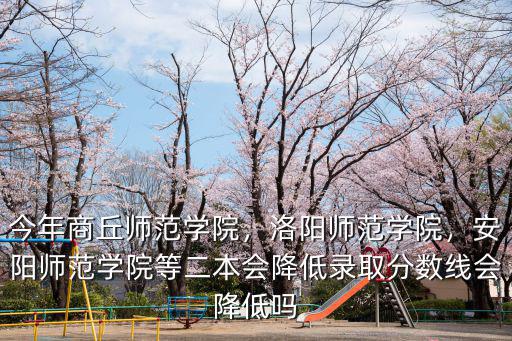 今年商丘師范學(xué)院，洛陽師范學(xué)院，安陽師范學(xué)院等二本會降低錄取分?jǐn)?shù)線會降低嗎
