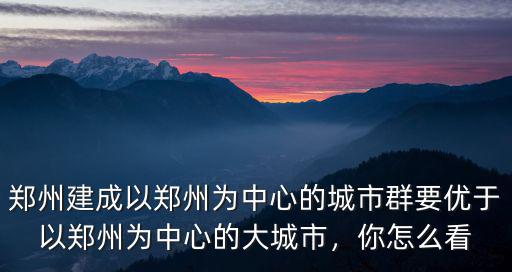 鄭州建成以鄭州為中心的城市群要優于以鄭州為中心的大城市，你怎么看