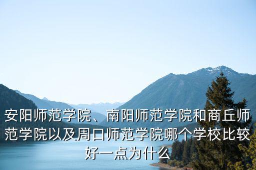 安陽師范學院、南陽師范學院和商丘師范學院以及周口師范學院哪個學校比較好一點為什么