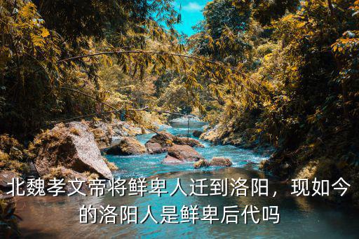 北魏孝文帝將鮮卑人遷到洛陽，現如今的洛陽人是鮮卑后代嗎