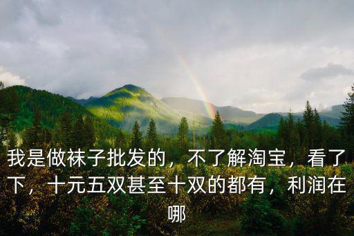 我是做襪子批發的，不了解淘寶，看了下，十元五雙甚至十雙的都有，利潤在哪