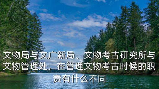 文物局與文廣新局、文物考古研究所與文物管理處，在管理文物考古時候的職責有什么不同