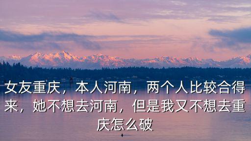 女友重慶，本人河南，兩個人比較合得來，她不想去河南，但是我又不想去重慶怎么破