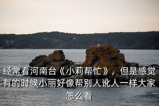 河南臺小莉幫忙怎么樣,經(jīng)常看河南臺《小莉幫忙》