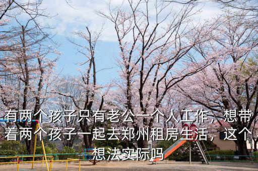 有兩個孩子只有老公一個人工作，想帶著兩個孩子一起去鄭州租房生活，這個想法實際嗎