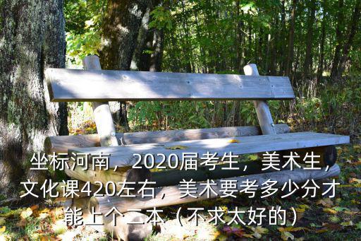 坐標河南，2020屆考生，美術生，文化課420左右，美術要考多少分才能上個二本（不求太好的）