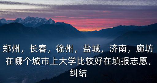 鄭州，長春，徐州，鹽城，濟南，廊坊在哪個城市上大學比較好在填報志愿，糾結