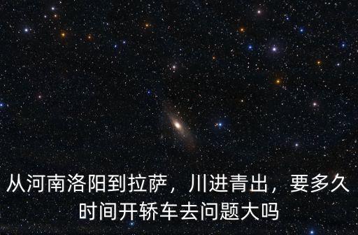從河南洛陽(yáng)到拉薩，川進(jìn)青出，要多久時(shí)間開(kāi)轎車去問(wèn)題大嗎