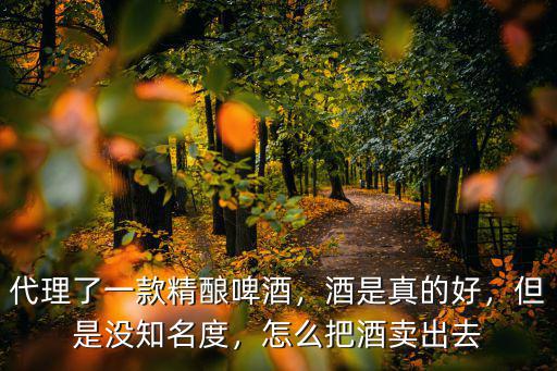代理了一款精釀啤酒，酒是真的好，但是沒知名度，怎么把酒賣出去