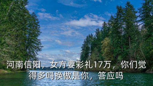 河南信陽，女方要彩禮17萬，你們覺得多嗎換做是你，答應嗎
