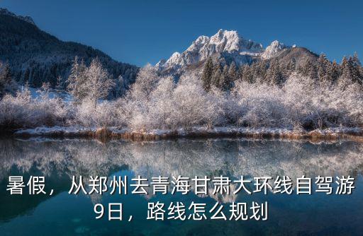 暑假，從鄭州去青海甘肅大環線自駕游9日，路線怎么規劃