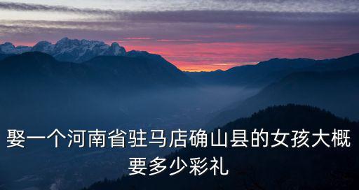 娶一個河南省駐馬店確山縣的女孩大概要多少彩禮