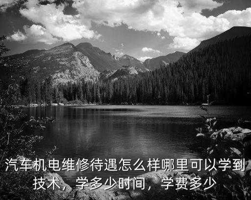 汽車機電維修待遇怎么樣哪里可以學到技術，學多少時間，學費多少