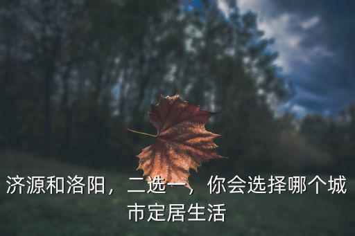 濟源和洛陽，二選一，你會選擇哪個城市定居生活