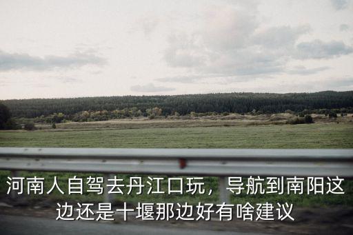河南人自駕去丹江口玩，導航到南陽這邊還是十堰那邊好有啥建議