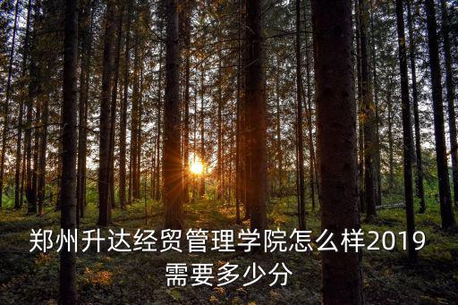 鄭州升達經貿管理學院 怎么樣,鄭州升達經貿管理學院怎么樣