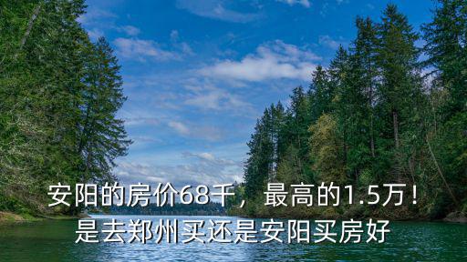 安陽的房價68千，最高的1.5萬！是去鄭州買還是安陽買房好
