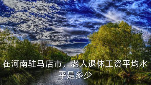 在河南駐馬店市，老人退休工資平均水平是多少