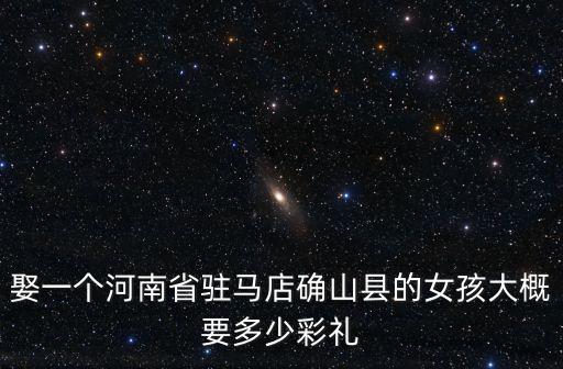 娶一個河南省駐馬店確山縣的女孩大概要多少彩禮