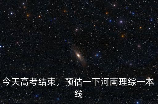 今天高考結束，預估一下河南理綜一本線
