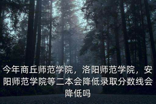 今年商丘師范學院，洛陽師范學院，安陽師范學院等二本會降低錄取分數線會降低嗎