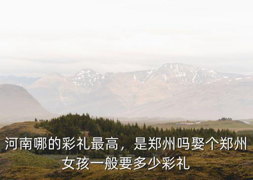 河南哪的彩禮最高，是鄭州嗎娶個(gè)鄭州女孩一般要多少彩禮