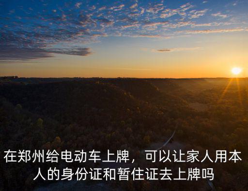 在鄭州給電動車上牌，可以讓家人用本人的身份證和暫住證去上牌嗎