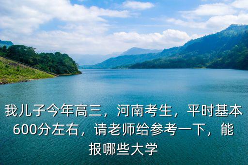 我兒子今年高三，河南考生，平時基本600分左右，請老師給參考一下，能報哪些大學