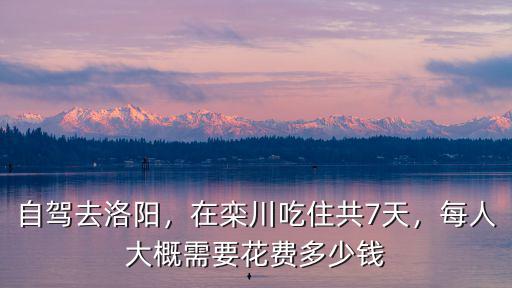 自駕去洛陽，在欒川吃住共7天，每人大概需要花費多少錢