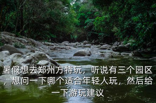 暑假想去鄭州方特玩，聽說有三個園區，想問一下哪個適合年輕人玩，然后給一下游玩建議